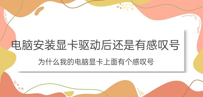 电脑安装显卡驱动后还是有感叹号 为什么我的电脑显卡上面有个感叹号？